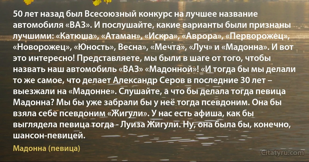 50 лет назад был Всесоюзный конкурс на лучшее название автомобиля «ВАЗ». И послушайте, какие варианты были признаны лучшими: «Катюша», «Атаман», «Искра», «Аврора», «Перворожец», «Новорожец», «Юность», Весна», «Мечта», «Луч» и «Мадонна». И вот это интересно! Представляете, мы были в шаге от того, чтобы назвать наш автомобиль «ВАЗ» «Мадонной»! «И тогда бы мы делали то же самое, что делает Александр Серов в последние 30 лет – выезжали на «Мадонне». Слушайте, а что бы делала тогда певица Мадонна? Мы бы уже забрали бы у неё тогда псевдоним. Она бы взяла себе псевдоним «Жигули». У нас есть афиша, как бы выглядела певица тогда - Луиза Жигули. Ну, она была бы, конечно, шансон-певицей. (Мадонна (певица))