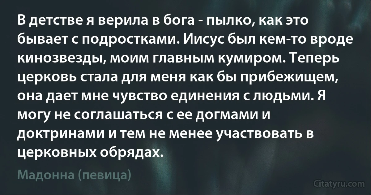 В детстве я верила в бога - пылко, как это бывает с подростками. Иисус был кем-то вроде кинозвезды, моим главным кумиром. Теперь церковь стала для меня как бы прибежищем, она дает мне чувство единения с людьми. Я могу не соглашаться с ее догмами и доктринами и тем не менее участвовать в церковных обрядах. (Мадонна (певица))