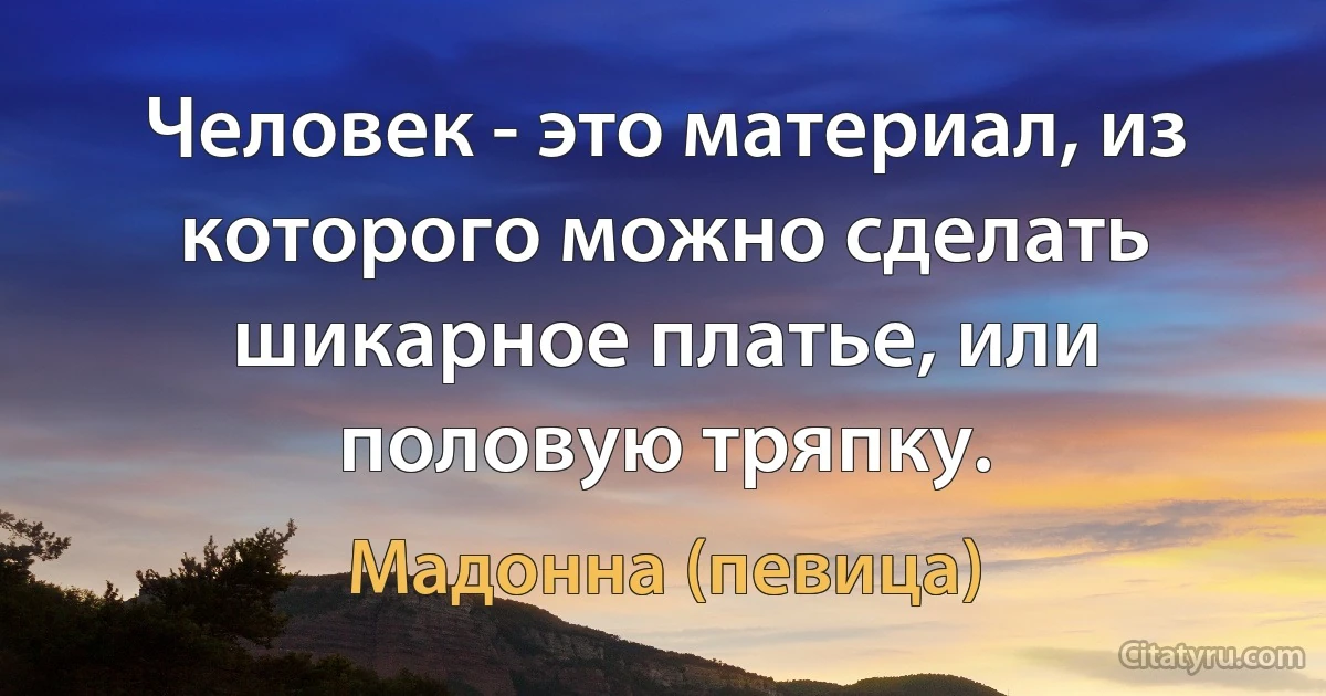 Человек - это материал, из которого можно сделать шикарное платье, или половую тряпку. (Мадонна (певица))