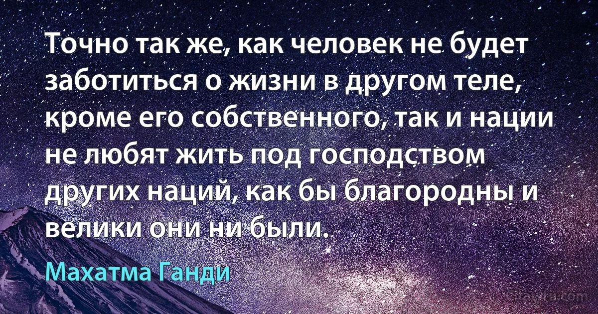 Точно так же, как человек не будет заботиться о жизни в другом теле, кроме его собственного, так и нации не любят жить под господством других наций, как бы благородны и велики они ни были. (Махатма Ганди)