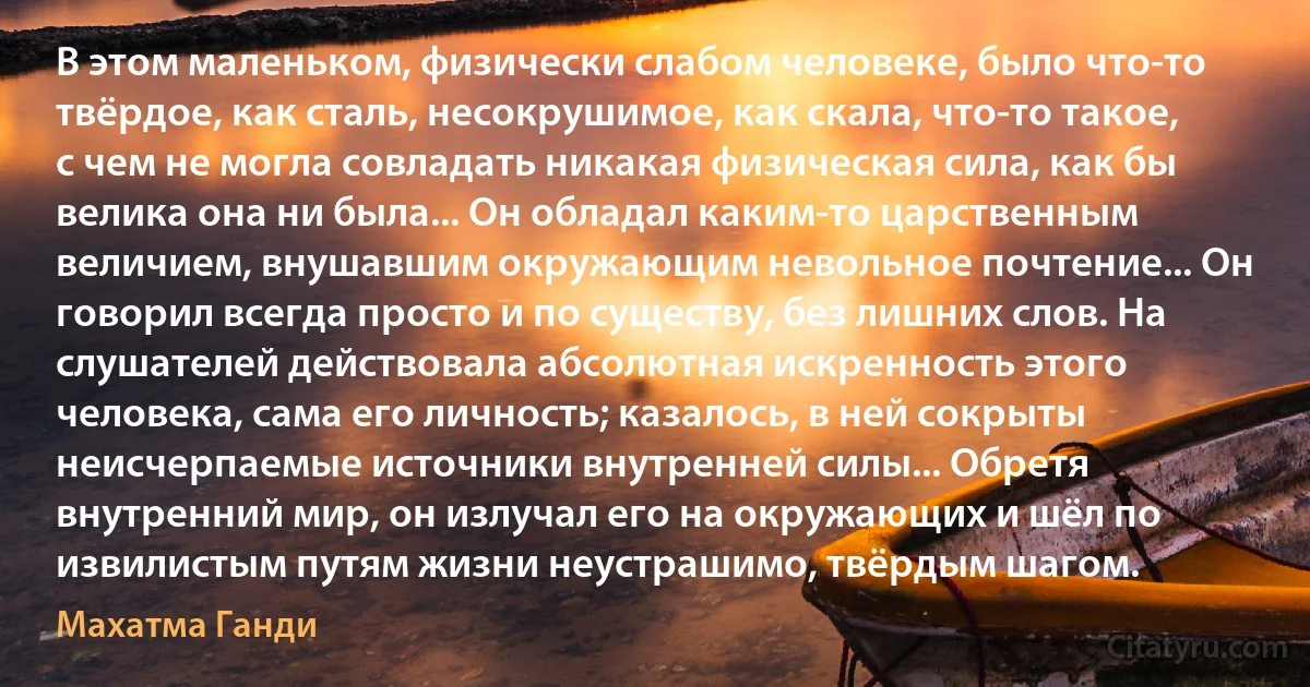 В этом маленьком, физически слабом человеке, было что-то твёрдое, как сталь, несокрушимое, как скала, что-то такое, с чем не могла совладать никакая физическая сила, как бы велика она ни была... Он обладал каким-то царственным величием, внушавшим окружающим невольное почтение... Он говорил всегда просто и по существу, без лишних слов. На слушателей действовала абсолютная искренность этого человека, сама его личность; казалось, в ней сокрыты неисчерпаемые источники внутренней силы... Обретя внутренний мир, он излучал его на окружающих и шёл по извилистым путям жизни неустрашимо, твёрдым шагом. (Махатма Ганди)