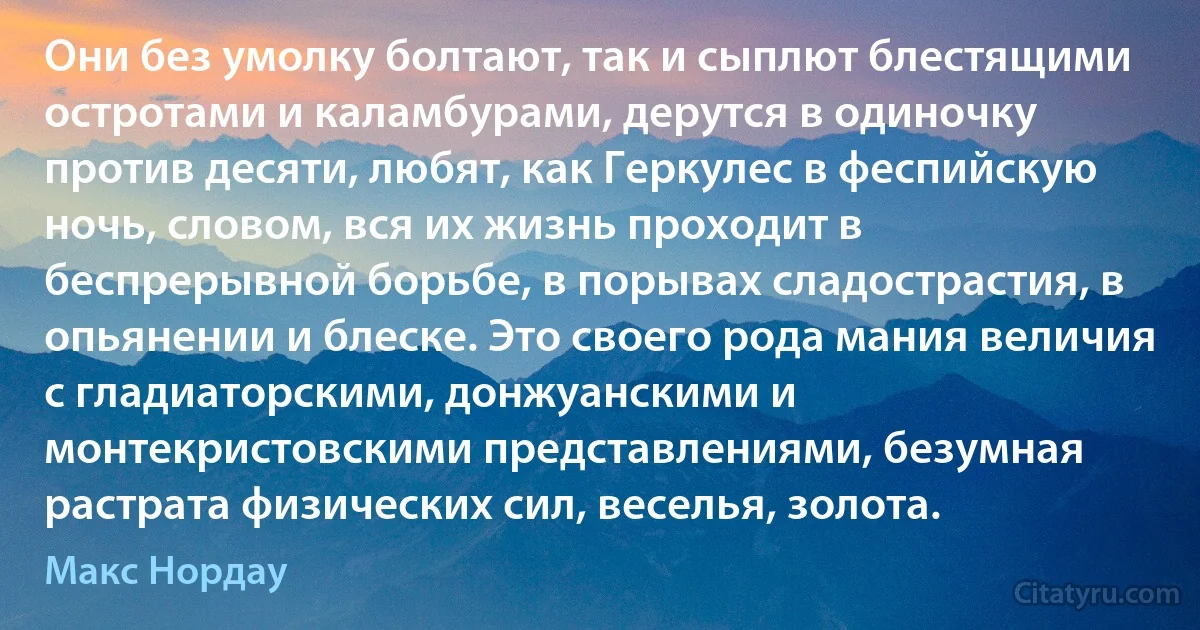 Они без умолку болтают, так и сыплют блестящими остротами и каламбурами, дерутся в одиночку против десяти, любят, как Геркулес в феспийскую ночь, словом, вся их жизнь проходит в беспрерывной борьбе, в порывах сладострастия, в опьянении и блеске. Это своего рода мания величия с гладиаторскими, донжуанскими и монтекристовскими представлениями, безумная растрата физических сил, веселья, золота. (Макс Нордау)