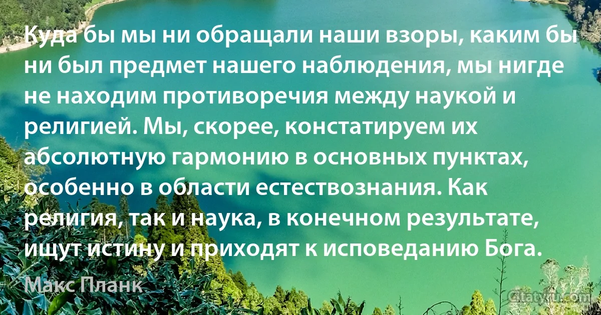 Куда бы мы ни обращали наши взоры, каким бы ни был предмет нашего наблюдения, мы нигде не находим противоречия между наукой и религией. Мы, скорее, констатируем их абсолютную гармонию в основных пунктах, особенно в области естествознания. Как религия, так и наука, в конечном результате, ищут истину и приходят к исповеданию Бога. (Макс Планк)