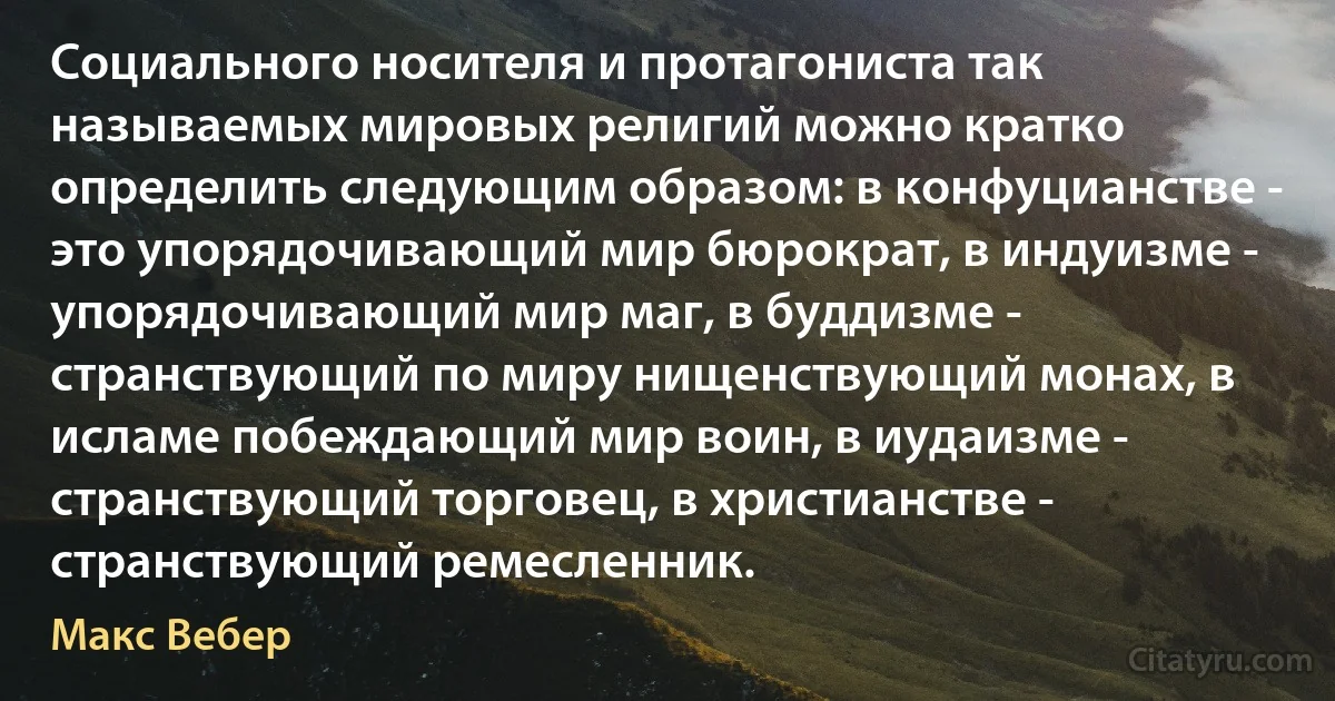 Социального носителя и протагониста так называемых мировых религий можно кратко определить следующим образом: в конфуцианстве - это упорядочивающий мир бюрократ, в индуизме - упорядочивающий мир маг, в буддизме - странствующий по миру нищенствующий монах, в исламе побеждающий мир воин, в иудаизме - странствующий торговец, в христианстве - странствующий ремесленник. (Макс Вебер)