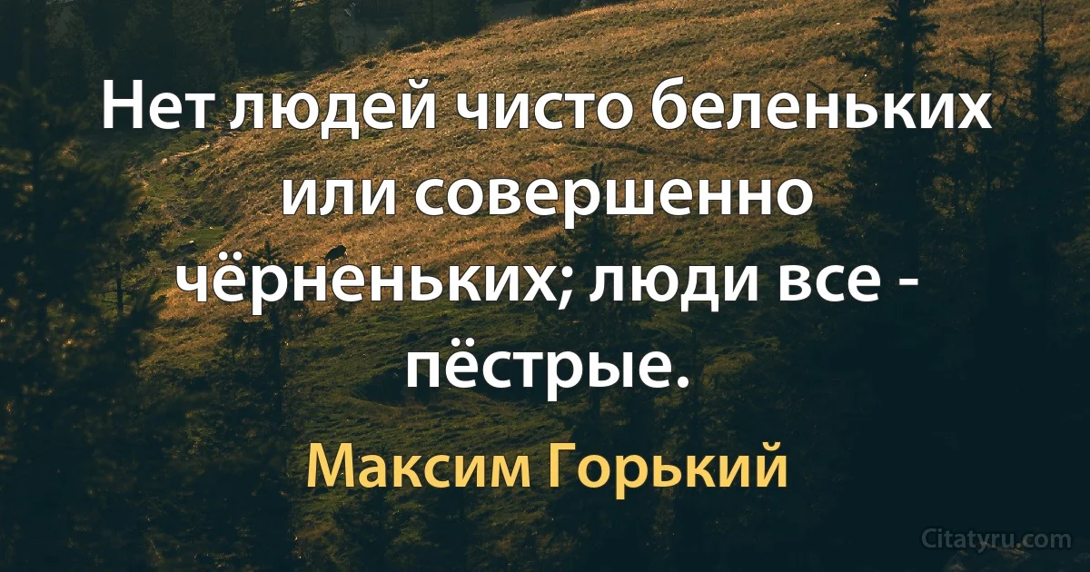 Нет людей чисто беленьких или совершенно чёрненьких; люди все - пёстрые. (Максим Горький)