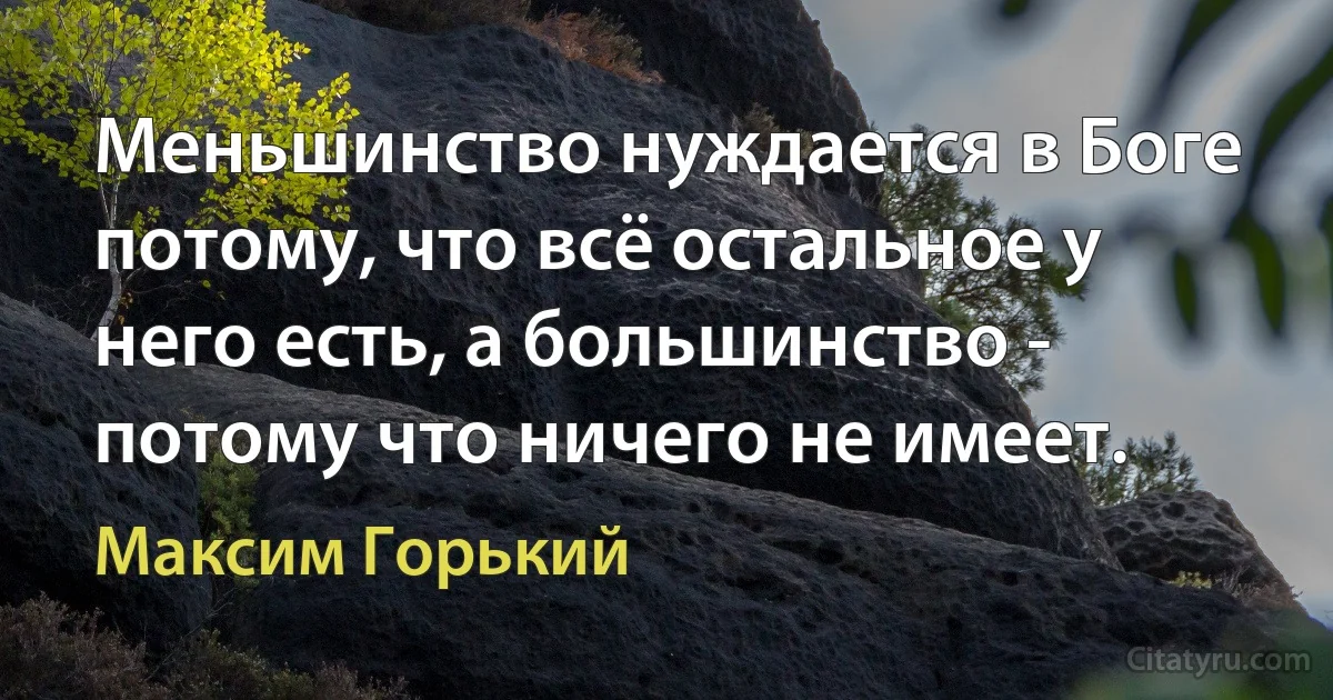 Меньшинство нуждается в Боге потому, что всё остальное у него есть, а большинство - потому что ничего не имеет. (Максим Горький)