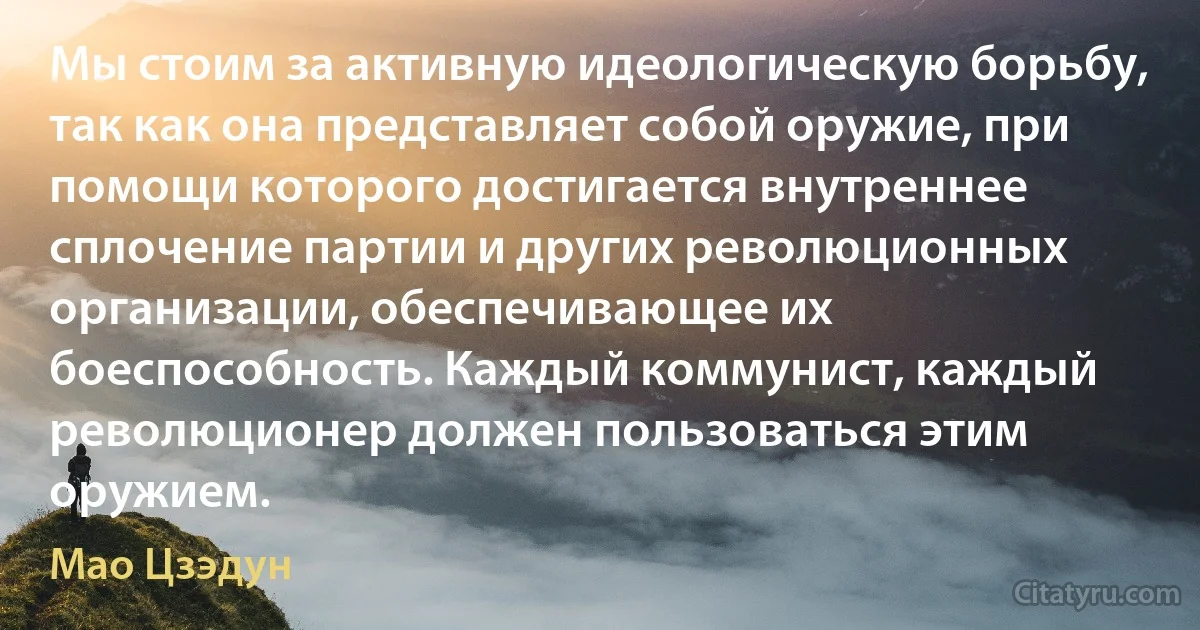 Мы стоим за активную идеологическую борьбу, так как она представляет собой оружие, при помощи которого достигается внутреннее сплочение партии и других революционных организации, обеспечивающее их боеспособность. Каждый коммунист, каждый революционер должен пользоваться этим оружием. (Мао Цзэдун)