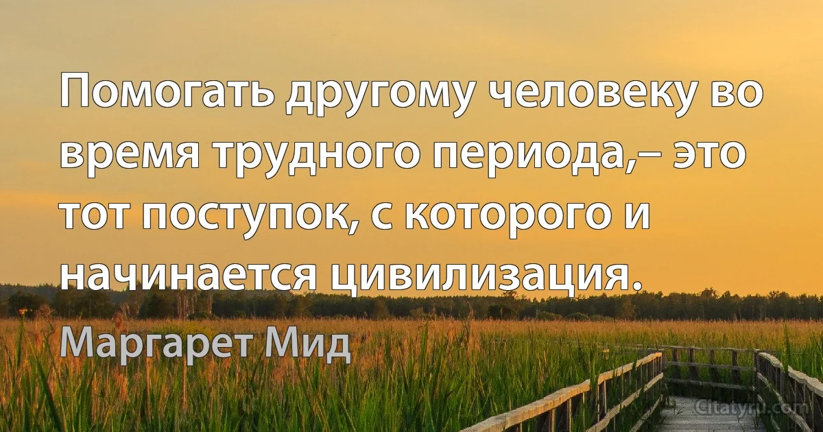 Помогать другому человеку во время трудного периода,– это тот поступок, с которого и начинается цивилизация. (Маргарет Мид)