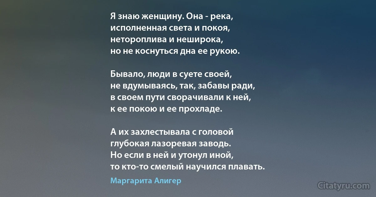 Я знаю женщину. Она - река,
исполненная света и покоя,
нетороплива и неширока,
но не коснуться дна ее рукою.

Бывало, люди в суете своей,
не вдумываясь, так, забавы ради,
в своем пути сворачивали к ней,
к ее покою и ее прохладе.

А их захлестывала с головой
глубокая лазоревая заводь.
Но если в ней и утонул иной,
то кто-то смелый научился плавать. (Маргарита Алигер)