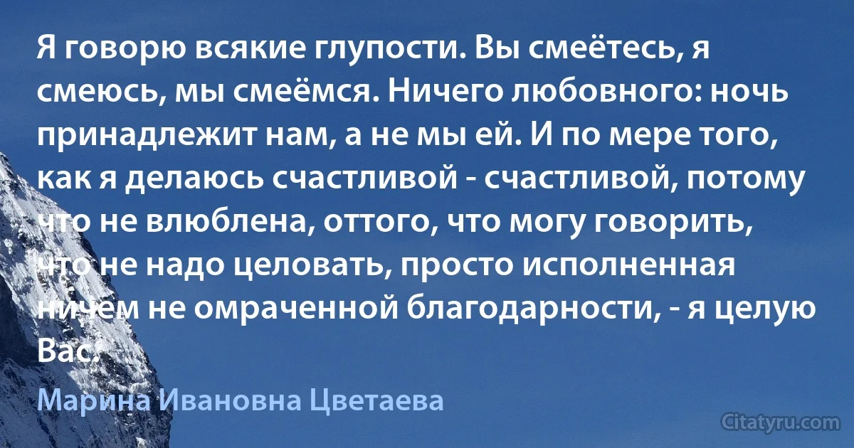 Я говорю всякие глупости. Вы смеётесь, я смеюсь, мы смеёмся. Ничего любовного: ночь принадлежит нам, а не мы ей. И по мере того, как я делаюсь счастливой - счастливой, потому что не влюблена, оттого, что могу говорить, что не надо целовать, просто исполненная ничем не омраченной благодарности, - я целую Вас. (Марина Ивановна Цветаева)