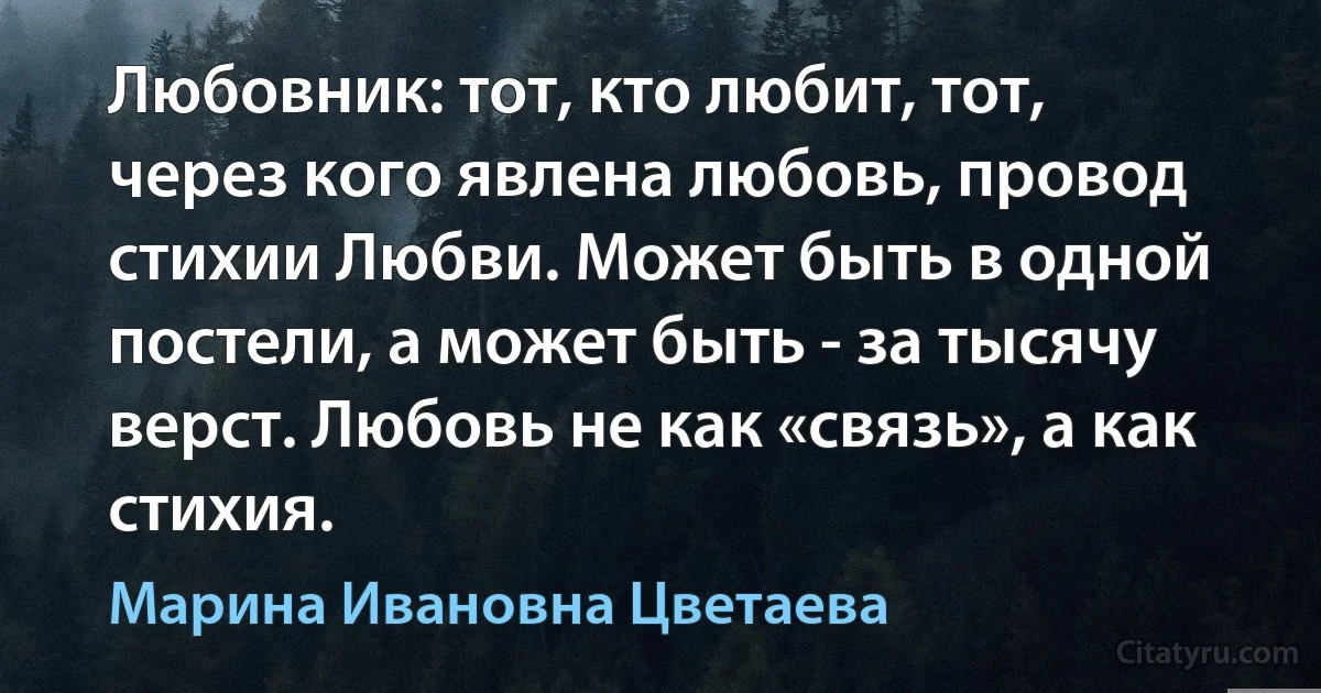 Любовник: тот, кто любит, тот, через кого явлена любовь, провод стихии Любви. Может быть в одной постели, а может быть - за тысячу верст. Любовь не как «связь», а как стихия. (Марина Ивановна Цветаева)