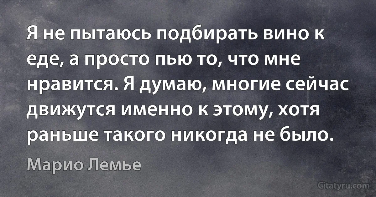 Я не пытаюсь подбирать вино к еде, а просто пью то, что мне нравится. Я думаю, многие сейчас движутся именно к этому, хотя раньше такого никогда не было. (Марио Лемье)