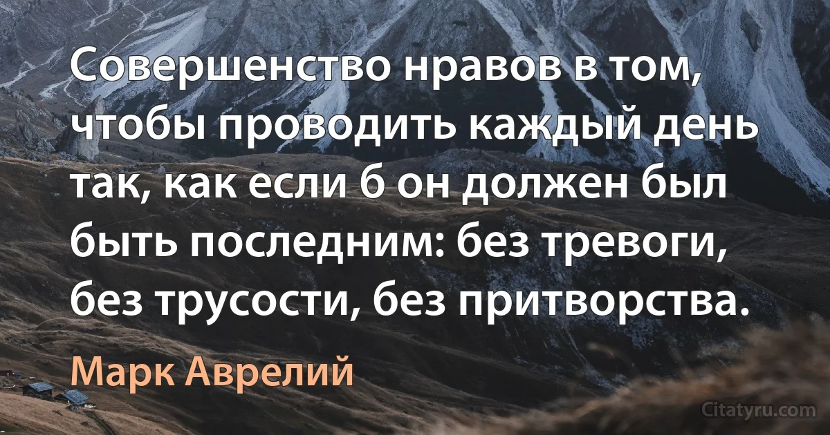 Совершенство нравов в том, чтобы проводить каждый день так, как если б он должен был быть последним: без тревоги, без трусости, без притворства. (Марк Аврелий)