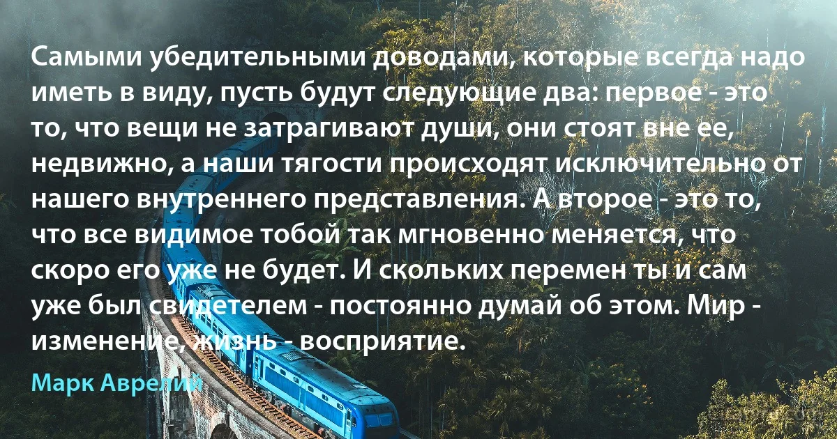 Самыми убедительными доводами, которые всегда надо иметь в виду, пусть будут следующие два: первое - это то, что вещи не затрагивают души, они стоят вне ее, недвижно, а наши тягости происходят исключительно от нашего внутреннего представления. А второе - это то, что все видимое тобой так мгновенно меняется, что скоро его уже не будет. И скольких перемен ты и сам уже был свидетелем - постоянно думай об этом. Мир - изменение, жизнь - восприятие. (Марк Аврелий)