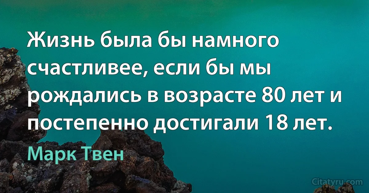 Жизнь была бы намного счастливее, если бы мы рождались в возрасте 80 лет и постепенно достигали 18 лет. (Марк Твен)