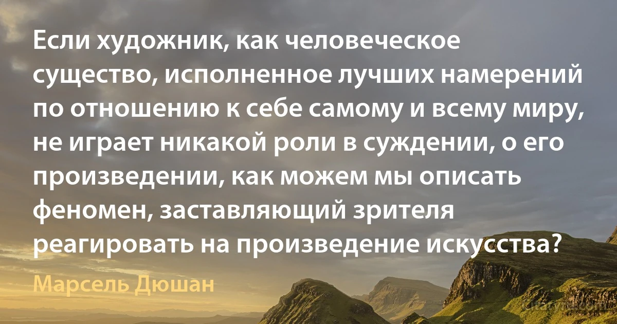 Если художник, как человеческое существо, исполненное лучших намерений по отношению к себе самому и всему миру, не играет никакой роли в суждении, о его произведении, как можем мы описать феномен, заставляющий зрителя реагировать на произведение искусства? (Марсель Дюшан)