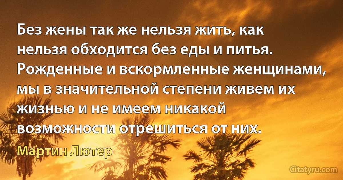 Без жены так же нельзя жить, как нельзя обходится без еды и питья. Рожденные и вскормленные женщинами, мы в значительной степени живем их жизнью и не имеем никакой возможности отрешиться от них. (Мартин Лютер)