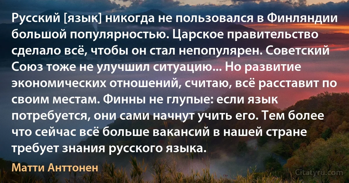 Русский [язык] никогда не пользовался в Финляндии большой популярностью. Царское правительство сделало всё, чтобы он стал непопулярен. Советский Союз тоже не улучшил ситуацию... Но развитие экономических отношений, считаю, всё расставит по своим местам. Финны не глупые: если язык потребуется, они сами начнут учить его. Тем более что сейчас всё больше вакансий в нашей стране требует знания русского языка. (Матти Анттонен)