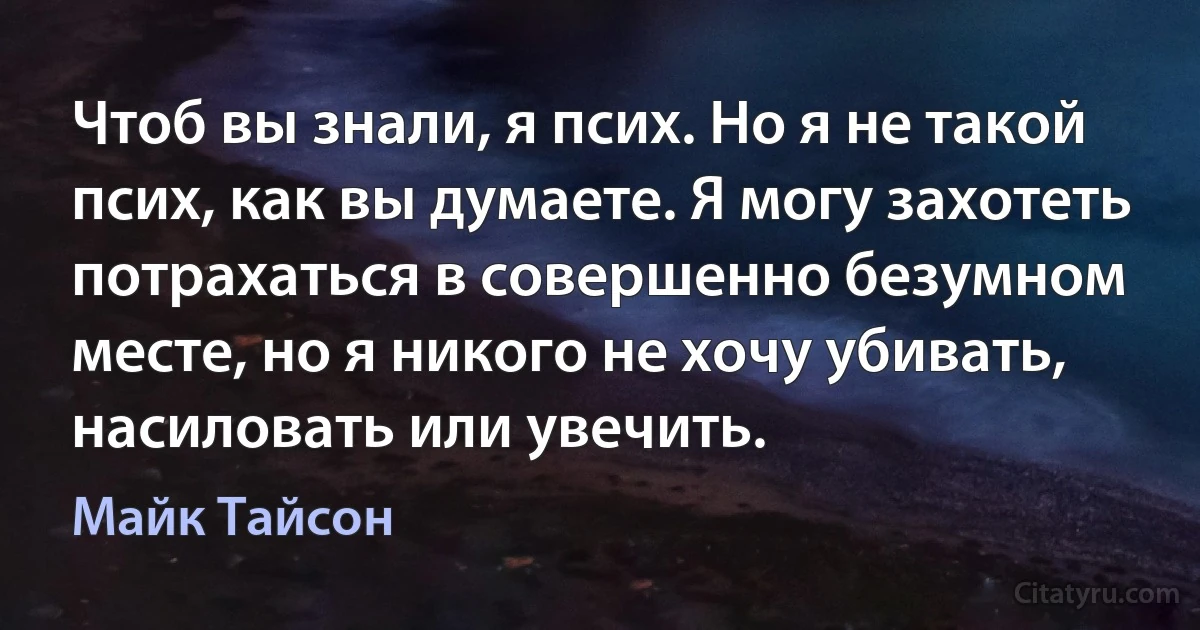 Чтоб вы знали, я псих. Но я не такой псих, как вы думаете. Я могу захотеть потрахаться в совершенно безумном месте, но я никого не хочу убивать, насиловать или увечить. (Майк Тайсон)