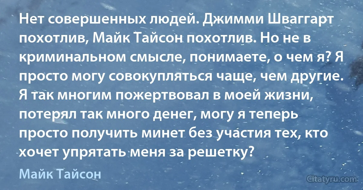 Нет совершенных людей. Джимми Шваггарт похотлив, Майк Тайсон похотлив. Но не в криминальном смысле, понимаете, о чем я? Я просто могу совокупляться чаще, чем другие. Я так многим пожертвовал в моей жизни, потерял так много денег, могу я теперь просто получить минет без участия тех, кто хочет упрятать меня за решетку? (Майк Тайсон)