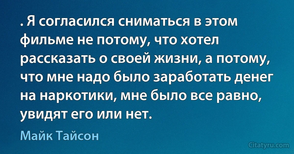 . Я согласился сниматься в этом фильме не потому, что хотел рассказать о своей жизни, а потому, что мне надо было заработать денег на наркотики, мне было все равно, увидят его или нет. (Майк Тайсон)