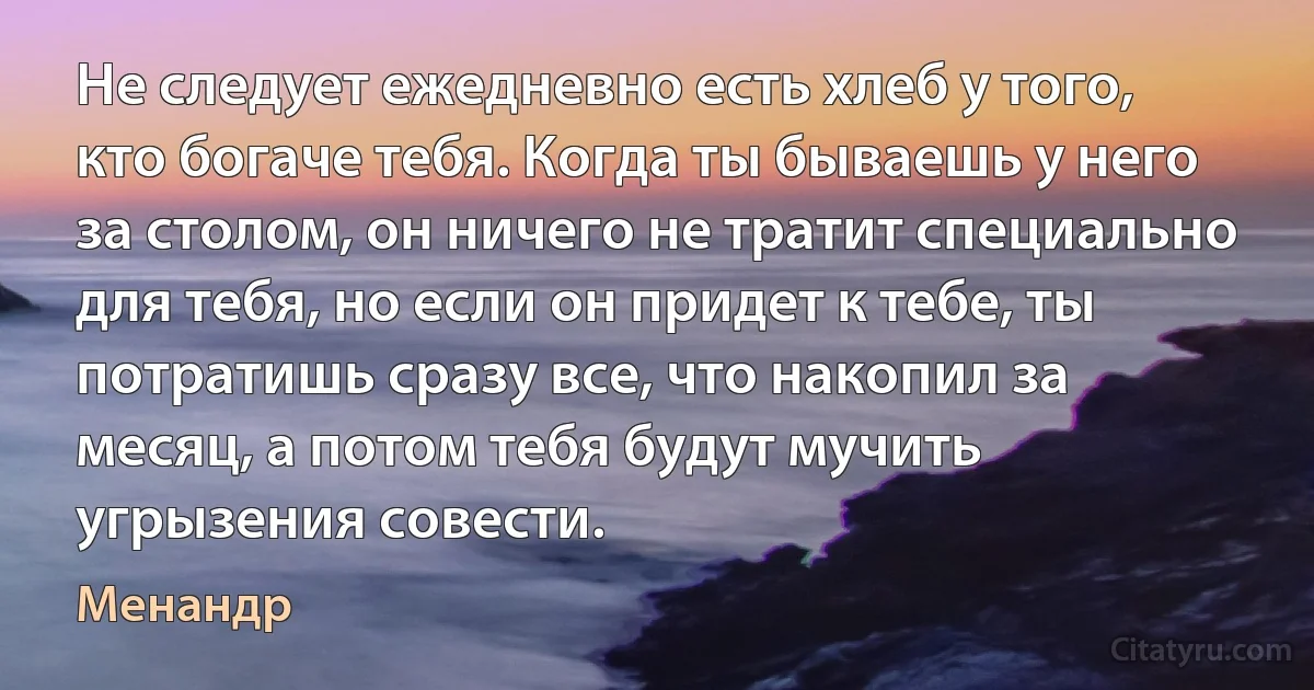 Не следует ежедневно есть хлеб у того, кто богаче тебя. Когда ты бываешь у него за столом, он ничего не тратит специально для тебя, но если он придет к тебе, ты потратишь сразу все, что накопил за месяц, а потом тебя будут мучить угрызения совести. (Менандр)