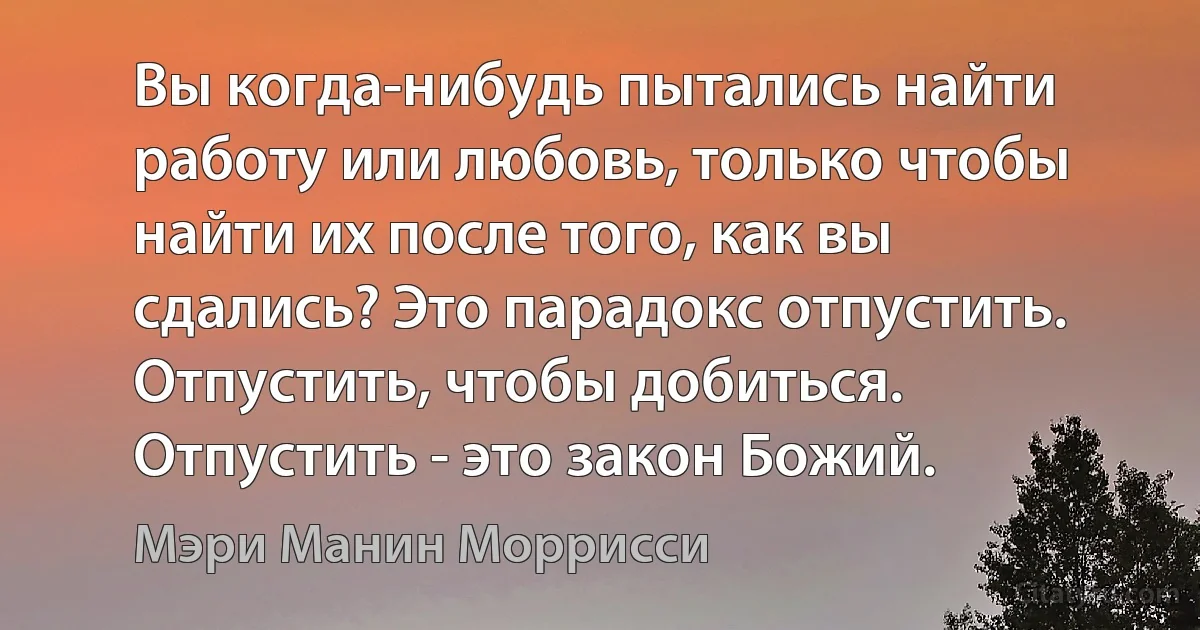 Вы когда-нибудь пытались найти работу или любовь, только чтобы найти их после того, как вы сдались? Это парадокс отпустить. Отпустить, чтобы добиться. Отпустить - это закон Божий. (Мэри Манин Моррисси)