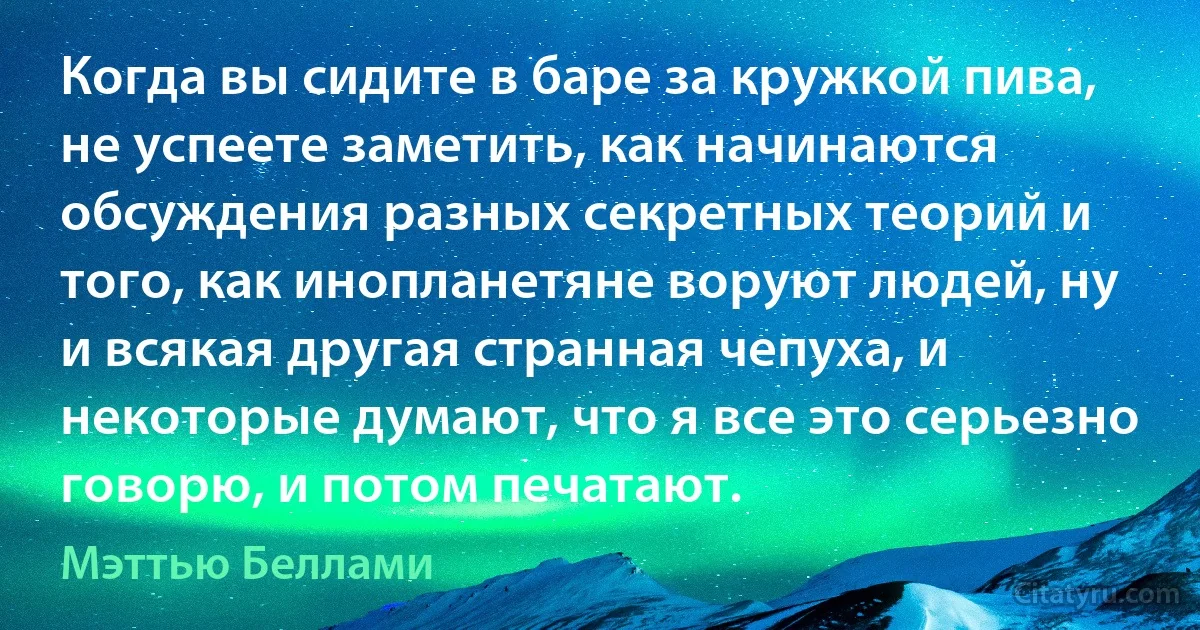 Когда вы сидите в баре за кружкой пива, не успеете заметить, как начинаются обсуждения разных секретных теорий и того, как инопланетяне воруют людей, ну и всякая другая странная чепуха, и некоторые думают, что я все это серьезно говорю, и потом печатают. (Мэттью Беллами)