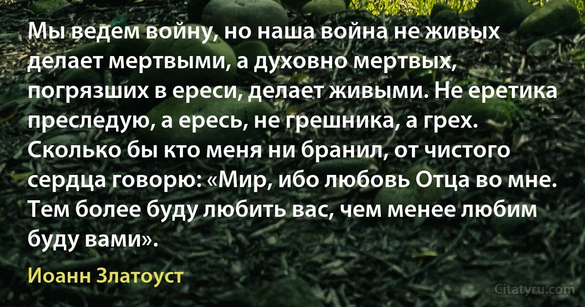 Мы ведем войну, но наша война не живых делает мертвыми, а духовно мертвых, погрязших в ереси, делает живыми. Не еретика преследую, а ересь, не грешника, а грех. Сколько бы кто меня ни бранил, от чистого сердца говорю: «Мир, ибо любовь Отца во мне. Тем более буду любить вас, чем менее любим буду вами». (Иоанн Златоуст)