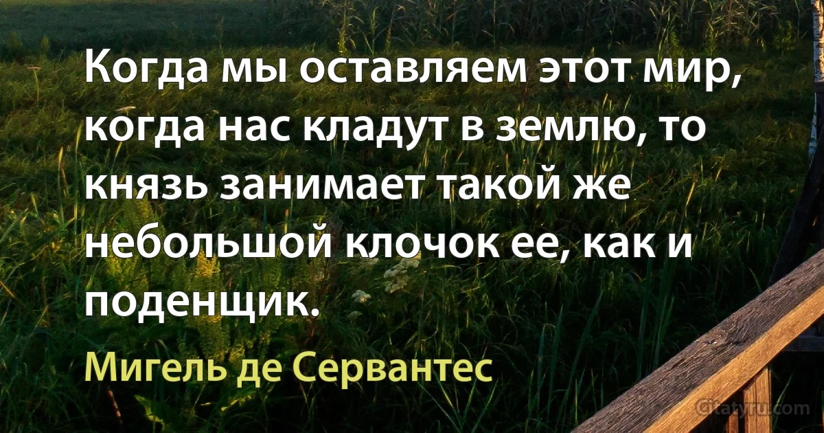 Когда мы оставляем этот мир, когда нас кладут в землю, то князь занимает такой же небольшой клочок ее, как и поденщик. (Мигель де Сервантес)