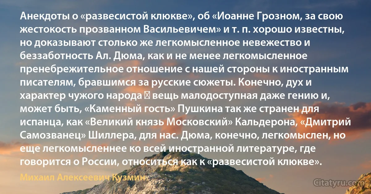 Анекдоты о «развесистой клюкве», об «Иоанне Грозном, за свою жестокость прозванном Васильевичем» и т. п. хорошо известны, но доказывают столько же легкомысленное невежество и беззаботность Ал. Дюма, как и не менее легкомысленное пренебрежительное отношение с нашей стороны к иностранным писателям, бравшимся за русские сюжеты. Конечно, дух и характер чужого народа ― вещь малодоступная даже гению и, может быть, «Каменный гость» Пушкина так же странен для испанца, как «Великий князь Московский» Кальдерона, «Дмитрий Самозванец» Шиллера, для нас. Дюма, конечно, легкомыслен, но еще легкомысленнее ко всей иностранной литературе, где говорится о России, относиться как к «развесистой клюкве». (Михаил Алексеевич Кузмин)