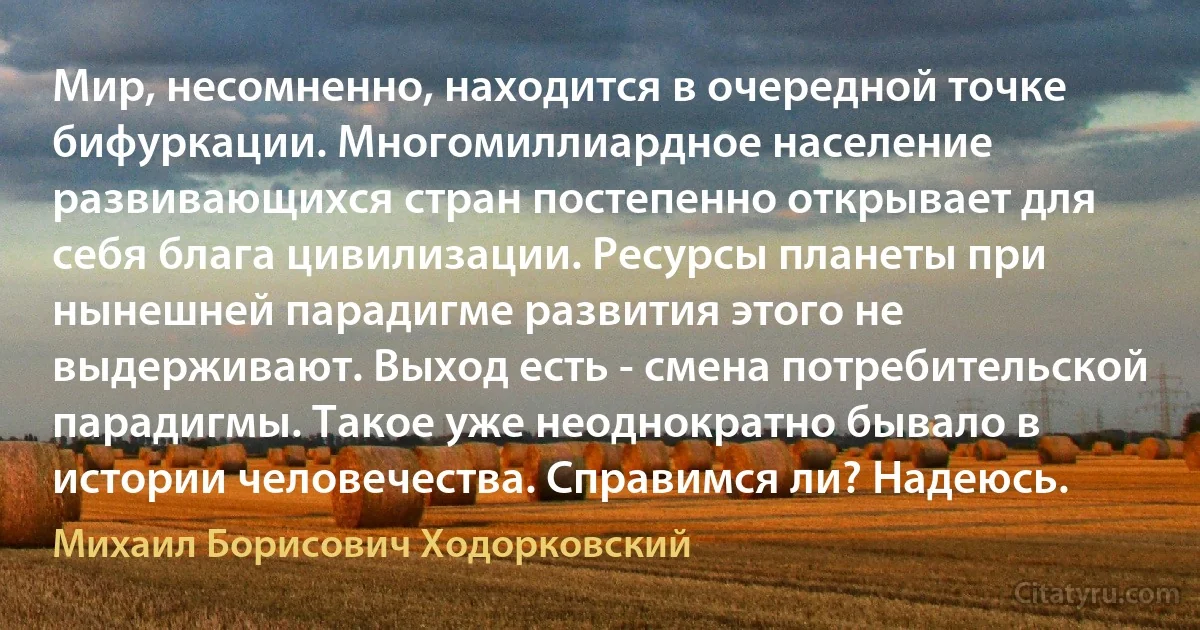 Мир, несомненно, находится в очередной точке бифуркации. Многомиллиардное население развивающихся стран постепенно открывает для себя блага цивилизации. Ресурсы планеты при нынешней парадигме развития этого не выдерживают. Выход есть - смена потребительской парадигмы. Такое уже неоднократно бывало в истории человечества. Справимся ли? Надеюсь. (Михаил Борисович Ходорковский)