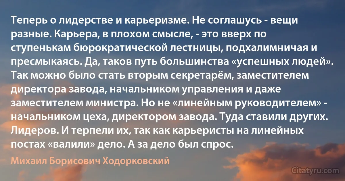 Теперь о лидерстве и карьеризме. Не соглашусь - вещи разные. Карьера, в плохом смысле, - это вверх по ступенькам бюрократической лестницы, подхалимничая и пресмыкаясь. Да, таков путь большинства «успешных людей». Так можно было стать вторым секретарём, заместителем директора завода, начальником управления и даже заместителем министра. Но не «линейным руководителем» - начальником цеха, директором завода. Туда ставили других. Лидеров. И терпели их, так как карьеристы на линейных постах «валили» дело. А за дело был спрос. (Михаил Борисович Ходорковский)