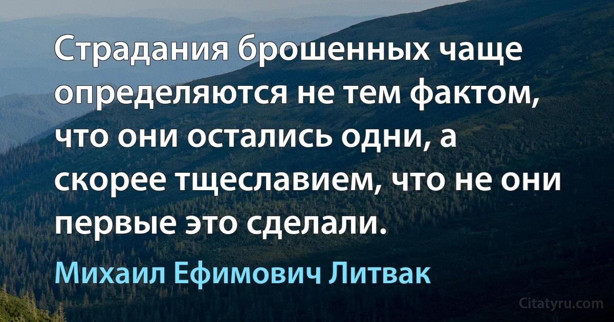 Страдания брошенных чаще определяются не тем фактом, что они остались одни, а скорее тщеславием, что не они первые это сделали. (Михаил Ефимович Литвак)