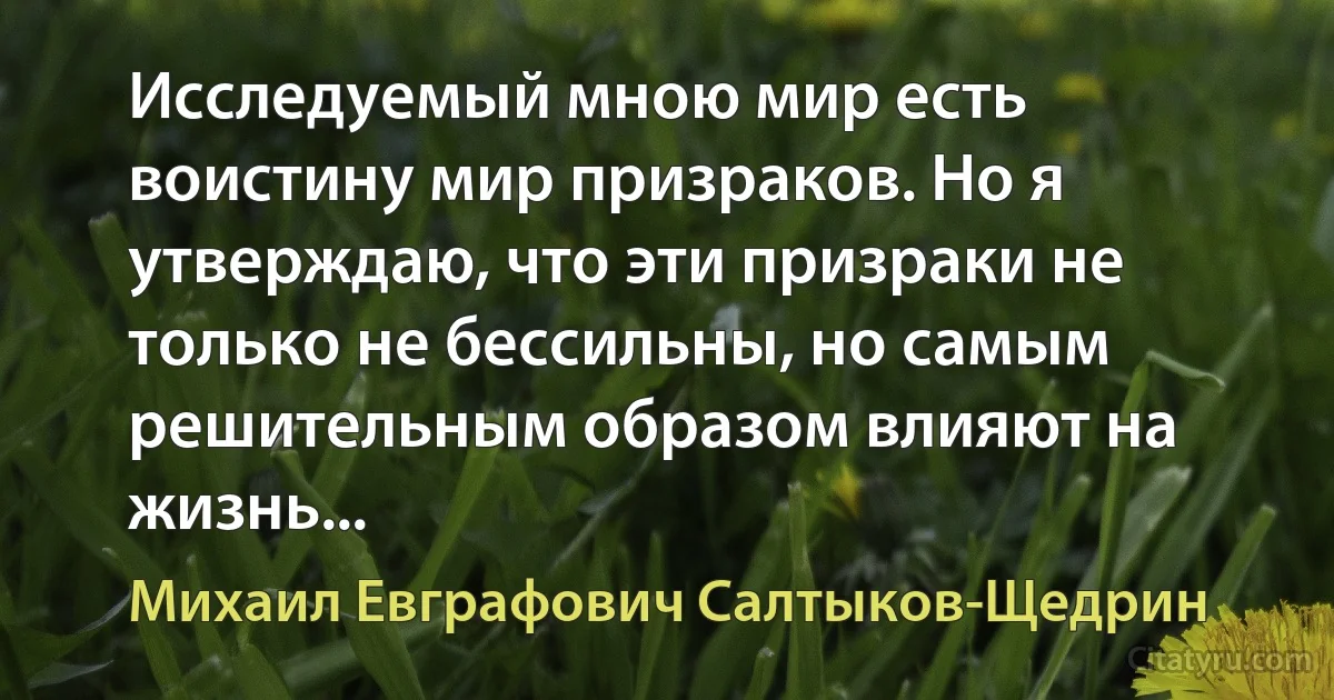 Исследуемый мною мир есть воистину мир призраков. Но я утверждаю, что эти призраки не только не бессильны, но самым решительным образом влияют на жизнь... (Михаил Евграфович Салтыков-Щедрин)