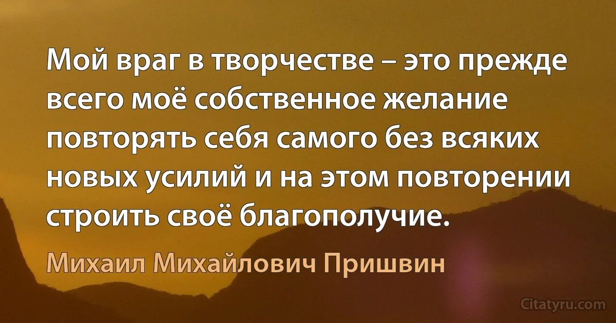 Мой враг в творчестве – это прежде всего моё собственное желание повторять себя самого без всяких новых усилий и на этом повторении строить своё благополучие. (Михаил Михайлович Пришвин)