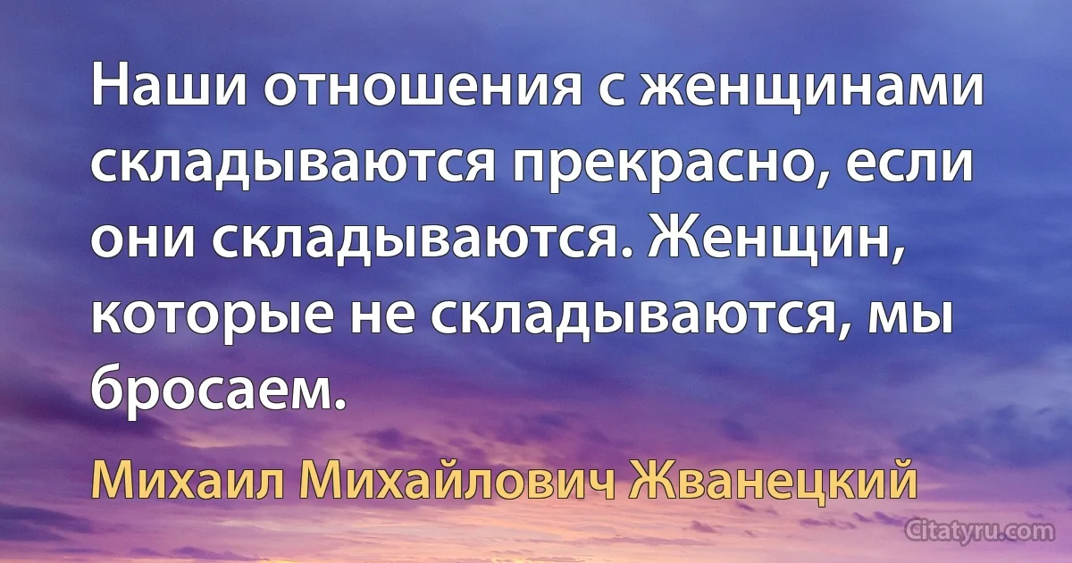 Наши отношения с женщинами складываются прекрасно, если они складываются. Женщин, которые не складываются, мы бросаем. (Михаил Михайлович Жванецкий)