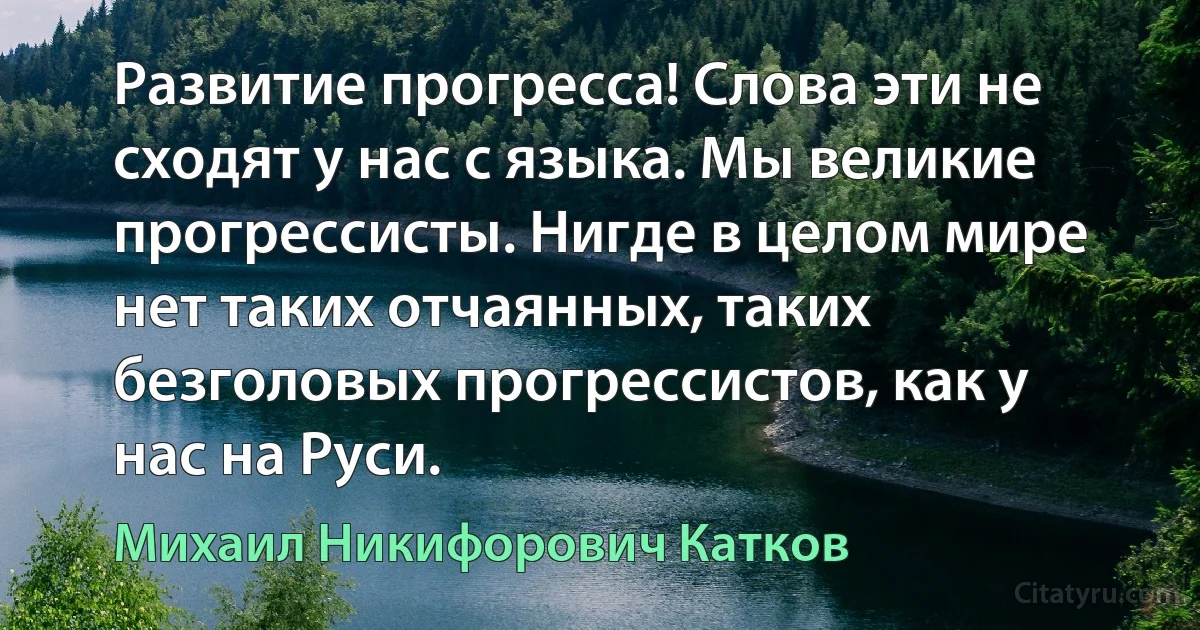 Развитие прогресса! Слова эти не сходят у нас с языка. Мы великие прогрессисты. Нигде в целом мире нет таких отчаянных, таких безголовых прогрессистов, как у нас на Руси. (Михаил Никифорович Катков)