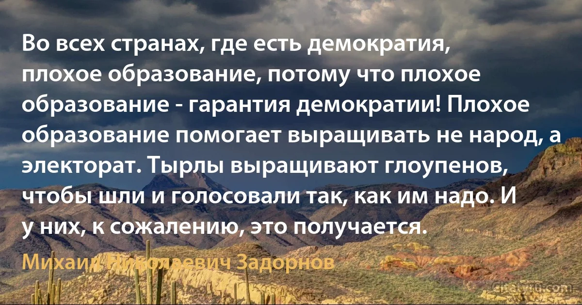 Во всех странах, где есть демократия, плохое образование, потому что плохое образование - гарантия демократии! Плохое образование помогает выращивать не народ, а электорат. Тырлы выращивают глоупенов, чтобы шли и голосовали так, как им надо. И у них, к сожалению, это получается. (Михаил Николаевич Задорнов)