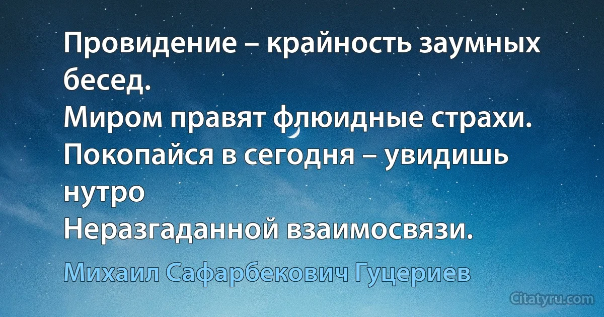 Провидение – крайность заумных бесед. 
Миром правят флюидные страхи. 
Покопайся в сегодня – увидишь нутро 
Неразгаданной взаимосвязи. (Михаил Сафарбекович Гуцериев)