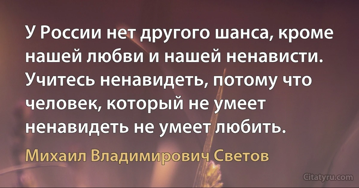 У России нет другого шанса, кроме нашей любви и нашей ненависти. Учитесь ненавидеть, потому что человек, который не умеет ненавидеть не умеет любить. (Михаил Владимирович Светов)