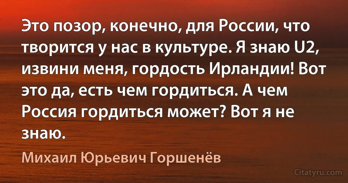 Это позор, конечно, для России, что творится у нас в культуре. Я знаю U2, извини меня, гордость Ирландии! Вот это да, есть чем гордиться. А чем Россия гордиться может? Вот я не знаю. (Михаил Юрьевич Горшенёв)