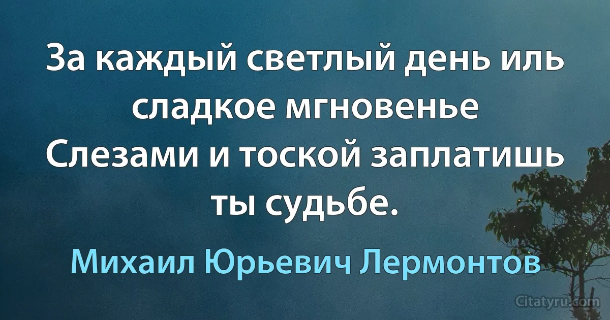 За каждый светлый день иль сладкое мгновенье
Слезами и тоской заплатишь ты судьбе. (Михаил Юрьевич Лермонтов)