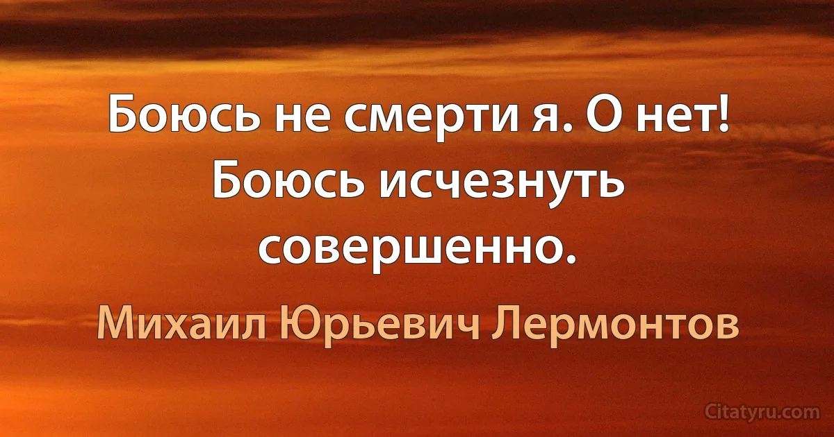 Боюсь не смерти я. О нет! Боюсь исчезнуть совершенно. (Михаил Юрьевич Лермонтов)