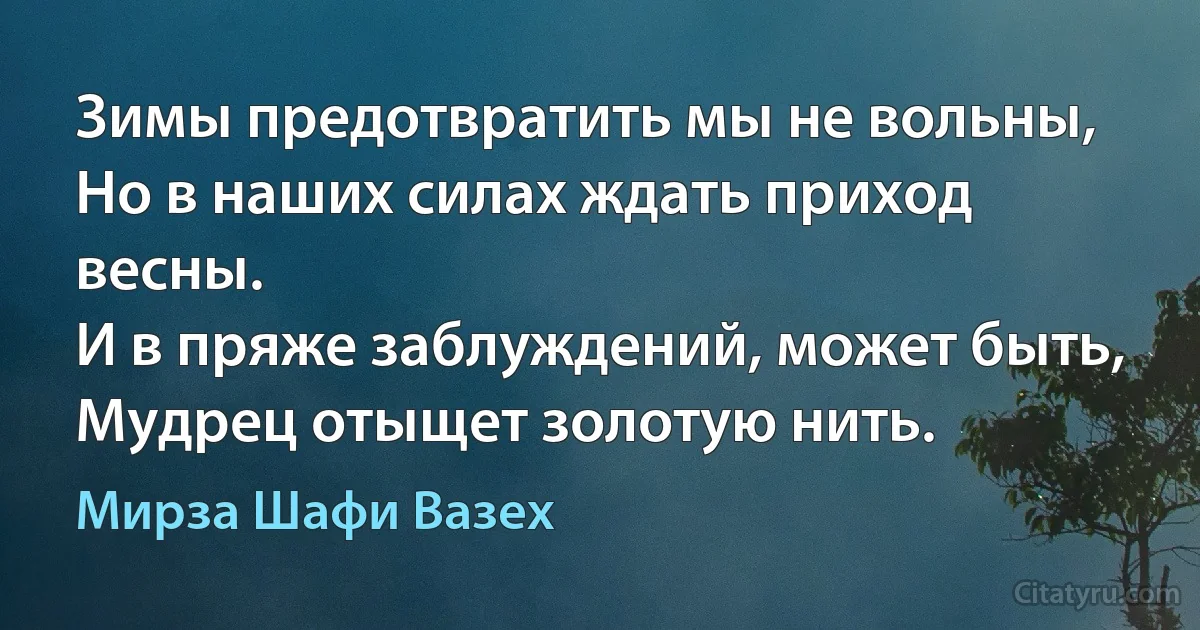 Зимы предотвратить мы не вольны,
Но в наших силах ждать приход весны.
И в пряже заблуждений, может быть,
Мудрец отыщет золотую нить. (Мирза Шафи Вазех)