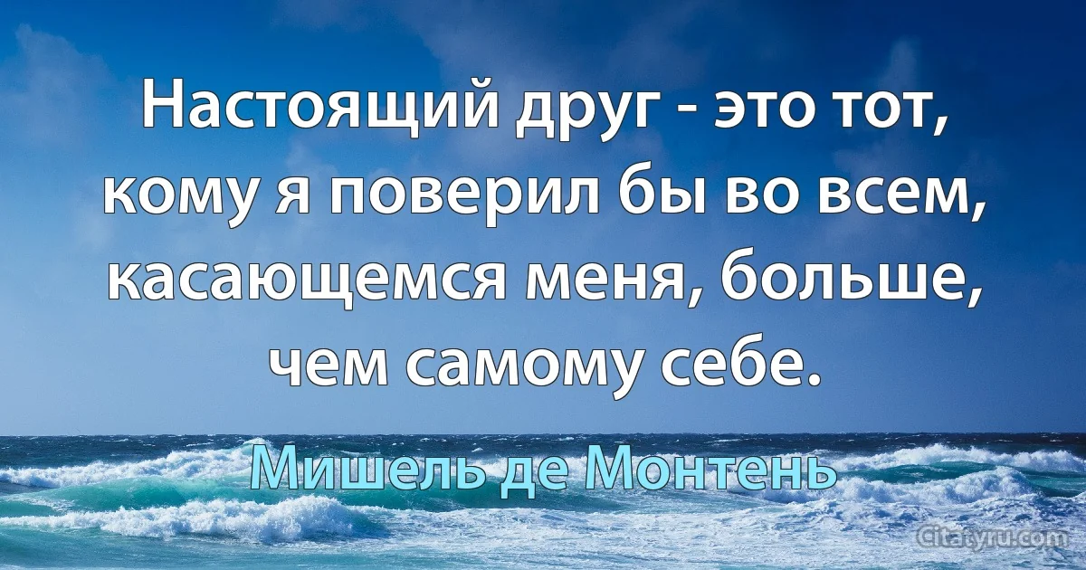 Настоящий друг - это тот, кому я поверил бы во всем, касающемся меня, больше, чем самому себе. (Мишель де Монтень)