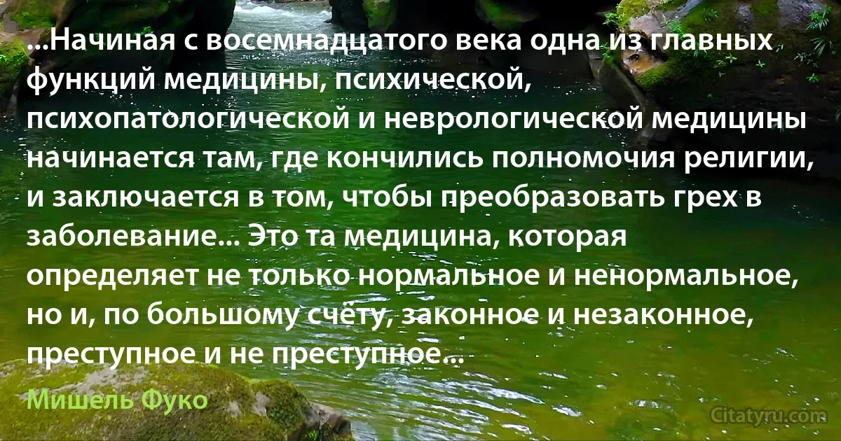 ...Начиная с восемнадцатого века одна из главных функций медицины, психической, психопатологической и неврологической медицины начинается там, где кончились полномочия религии, и заключается в том, чтобы преобразовать грех в заболевание... Это та медицина, которая определяет не только нормальное и ненормальное, но и, по большому счёту, законное и незаконное, преступное и не преступное... (Мишель Фуко)