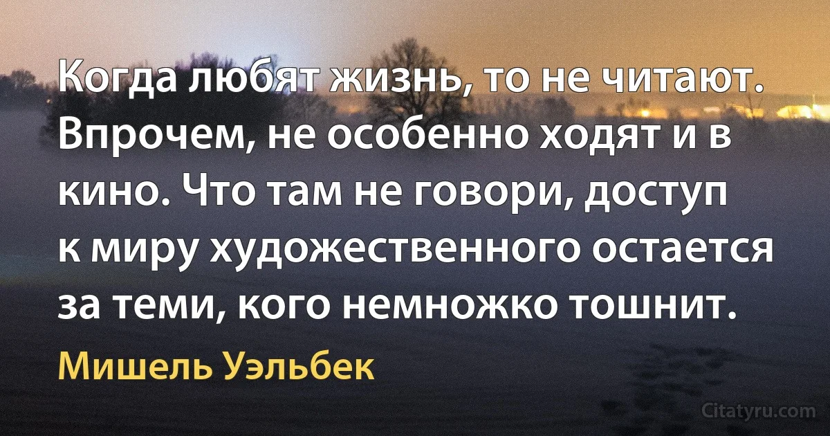 Когда любят жизнь, то не читают. Впрочем, не особенно ходят и в кино. Что там не говори, доступ к миру художественного остается за теми, кого немножко тошнит. (Мишель Уэльбек)