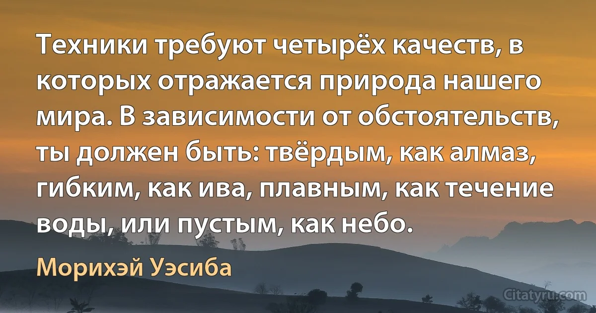 Техники требуют четырёх качеств, в которых отражается природа нашего мира. В зависимости от обстоятельств, ты должен быть: твёрдым, как алмаз, гибким, как ива, плавным, как течение воды, или пустым, как небо. (Морихэй Уэсиба)