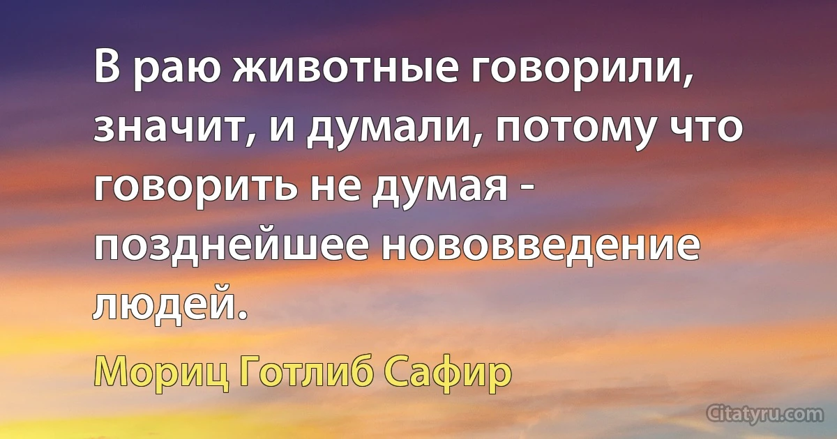 В раю животные говорили, значит, и думали, потому что говорить не думая - позднейшее нововведение людей. (Мориц Готлиб Сафир)